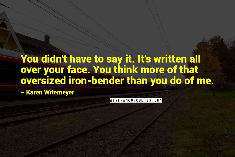 Karen Witemeyer Quotes: You didn't have to say it. It's written all over your face. You think more of that oversized iron-bender than you do of me.