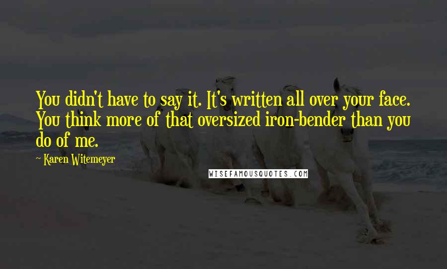 Karen Witemeyer Quotes: You didn't have to say it. It's written all over your face. You think more of that oversized iron-bender than you do of me.