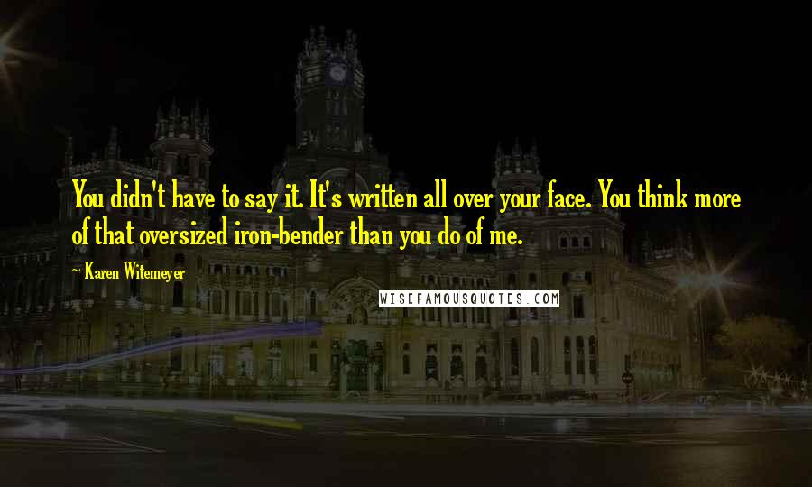 Karen Witemeyer Quotes: You didn't have to say it. It's written all over your face. You think more of that oversized iron-bender than you do of me.