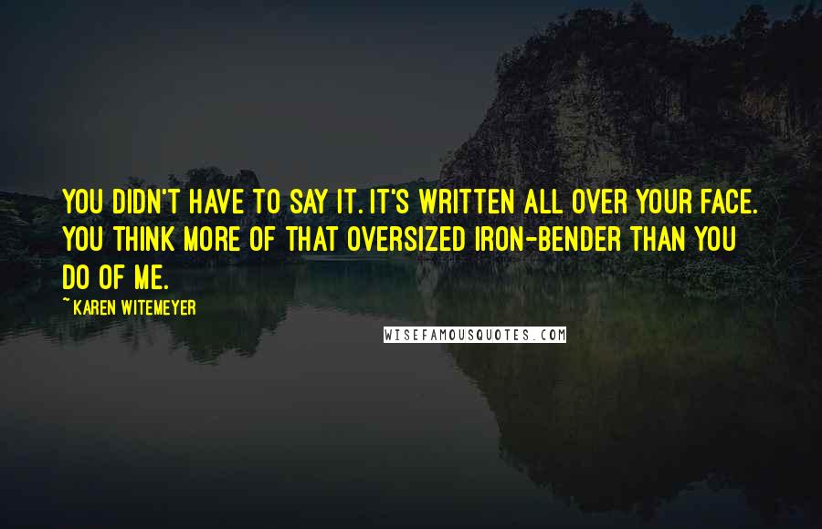 Karen Witemeyer Quotes: You didn't have to say it. It's written all over your face. You think more of that oversized iron-bender than you do of me.