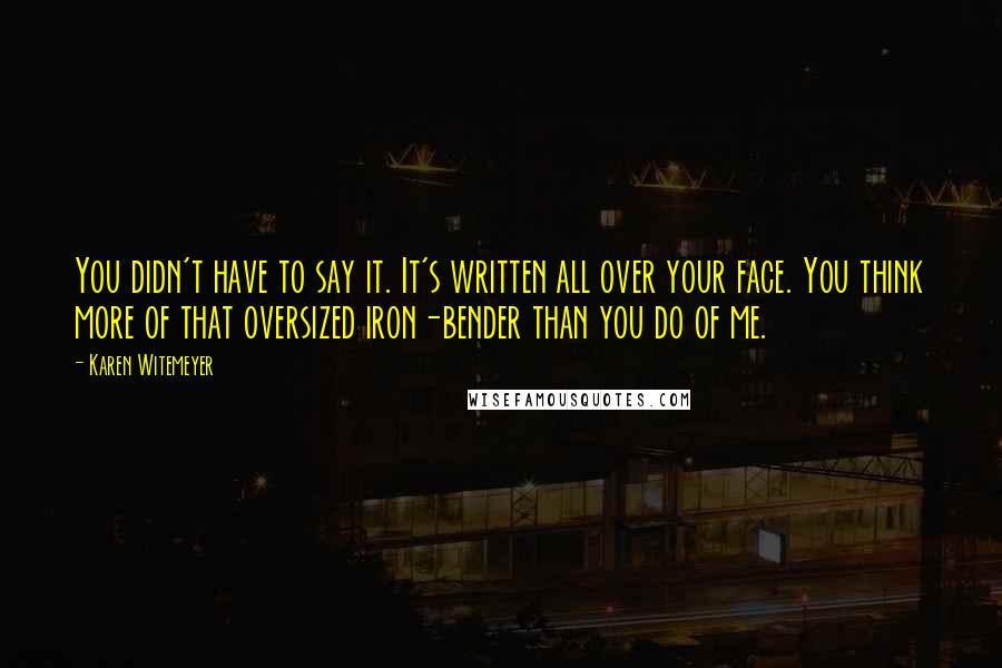 Karen Witemeyer Quotes: You didn't have to say it. It's written all over your face. You think more of that oversized iron-bender than you do of me.