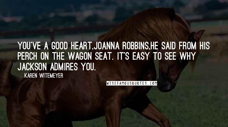 Karen Witemeyer Quotes: You've a good heart,Joanna Robbins,he said from his perch on the wagon seat. It's easy to see why Jackson admires you.