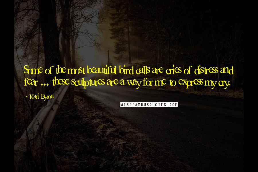 Kari Byron Quotes: Some of the most beautiful bird calls are cries of distress and fear ... these sculptures are a way for me to express my cry.