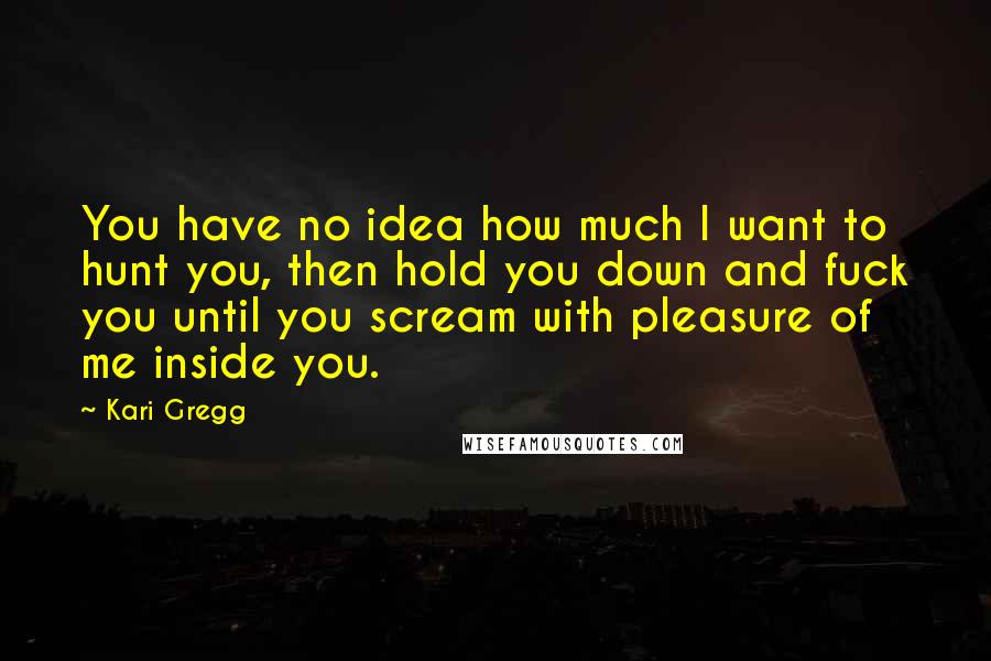 Kari Gregg Quotes: You have no idea how much I want to hunt you, then hold you down and fuck you until you scream with pleasure of me inside you.