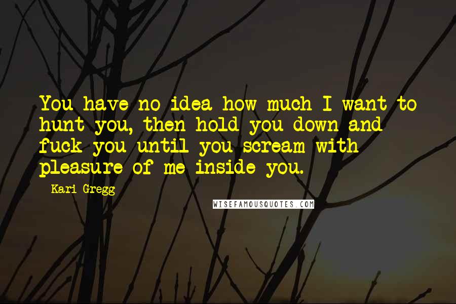 Kari Gregg Quotes: You have no idea how much I want to hunt you, then hold you down and fuck you until you scream with pleasure of me inside you.