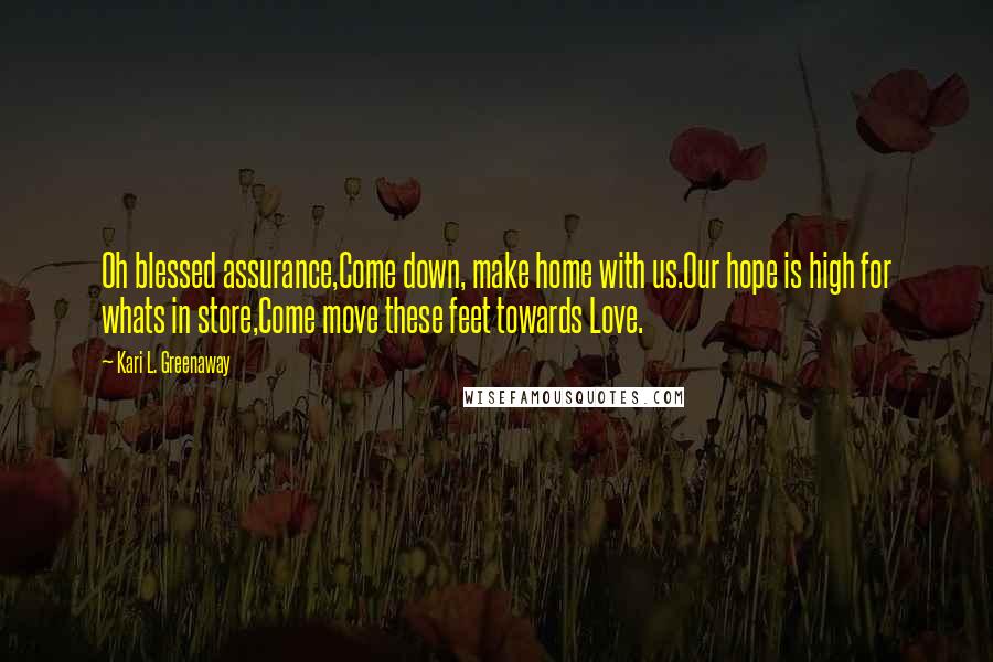 Kari L. Greenaway Quotes: Oh blessed assurance,Come down, make home with us.Our hope is high for whats in store,Come move these feet towards Love.