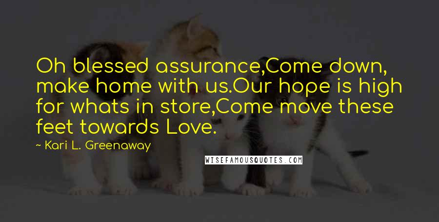 Kari L. Greenaway Quotes: Oh blessed assurance,Come down, make home with us.Our hope is high for whats in store,Come move these feet towards Love.