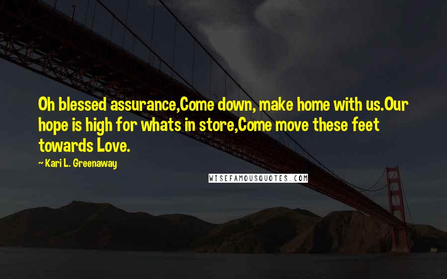 Kari L. Greenaway Quotes: Oh blessed assurance,Come down, make home with us.Our hope is high for whats in store,Come move these feet towards Love.