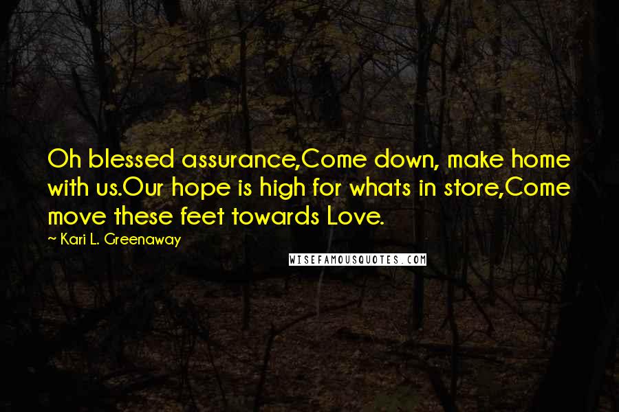 Kari L. Greenaway Quotes: Oh blessed assurance,Come down, make home with us.Our hope is high for whats in store,Come move these feet towards Love.