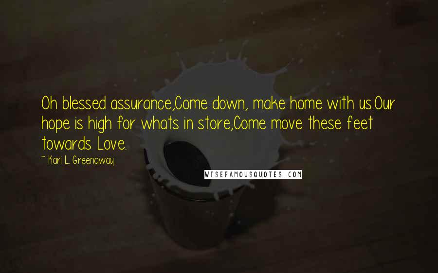 Kari L. Greenaway Quotes: Oh blessed assurance,Come down, make home with us.Our hope is high for whats in store,Come move these feet towards Love.