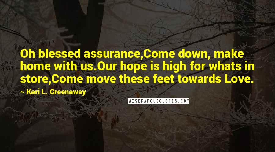 Kari L. Greenaway Quotes: Oh blessed assurance,Come down, make home with us.Our hope is high for whats in store,Come move these feet towards Love.