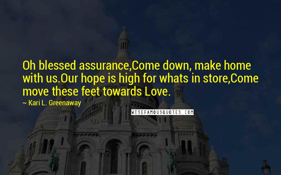 Kari L. Greenaway Quotes: Oh blessed assurance,Come down, make home with us.Our hope is high for whats in store,Come move these feet towards Love.