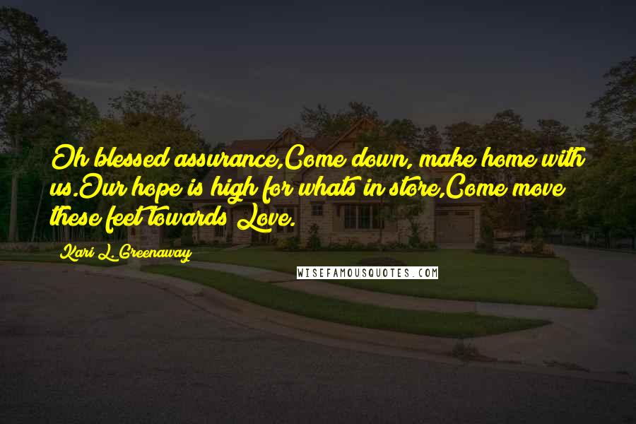 Kari L. Greenaway Quotes: Oh blessed assurance,Come down, make home with us.Our hope is high for whats in store,Come move these feet towards Love.