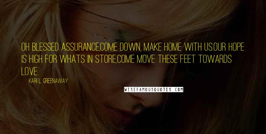 Kari L. Greenaway Quotes: Oh blessed assurance,Come down, make home with us.Our hope is high for whats in store,Come move these feet towards Love.