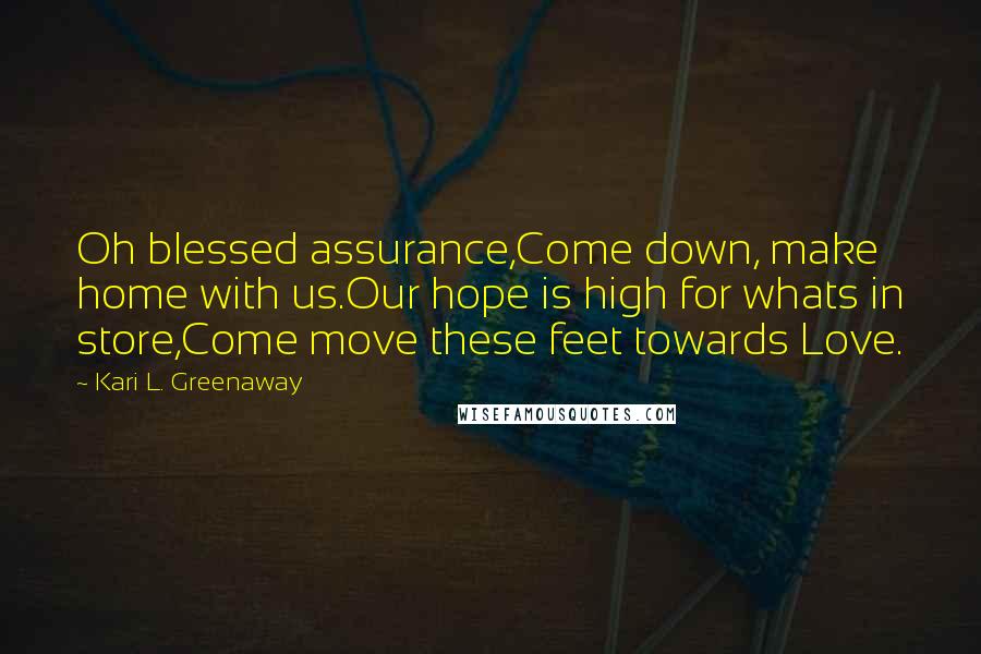 Kari L. Greenaway Quotes: Oh blessed assurance,Come down, make home with us.Our hope is high for whats in store,Come move these feet towards Love.