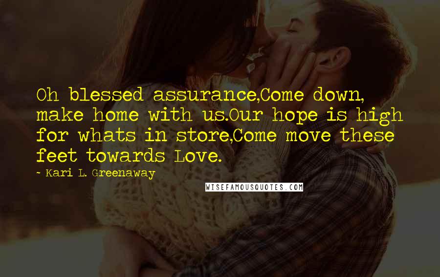 Kari L. Greenaway Quotes: Oh blessed assurance,Come down, make home with us.Our hope is high for whats in store,Come move these feet towards Love.