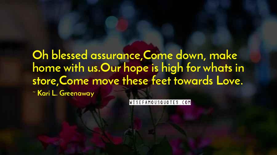 Kari L. Greenaway Quotes: Oh blessed assurance,Come down, make home with us.Our hope is high for whats in store,Come move these feet towards Love.