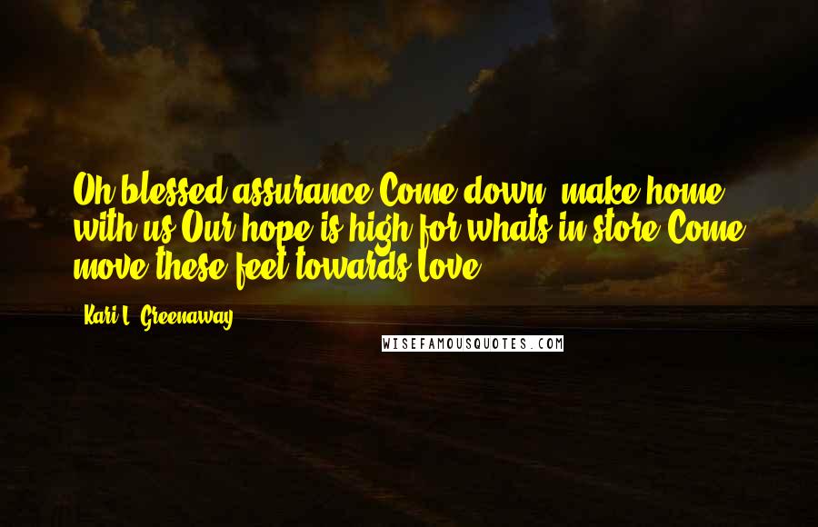 Kari L. Greenaway Quotes: Oh blessed assurance,Come down, make home with us.Our hope is high for whats in store,Come move these feet towards Love.