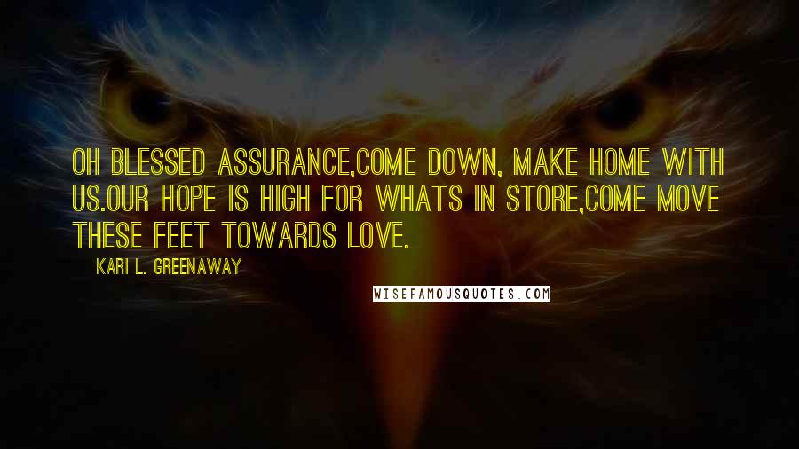 Kari L. Greenaway Quotes: Oh blessed assurance,Come down, make home with us.Our hope is high for whats in store,Come move these feet towards Love.