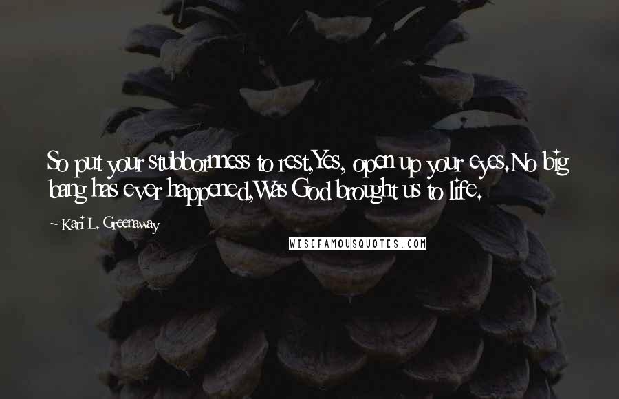 Kari L. Greenaway Quotes: So put your stubbornness to rest,Yes, open up your eyes.No big bang has ever happened,Was God brought us to life.