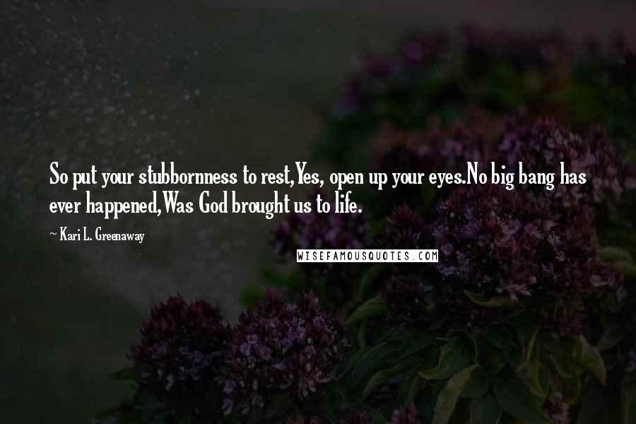 Kari L. Greenaway Quotes: So put your stubbornness to rest,Yes, open up your eyes.No big bang has ever happened,Was God brought us to life.