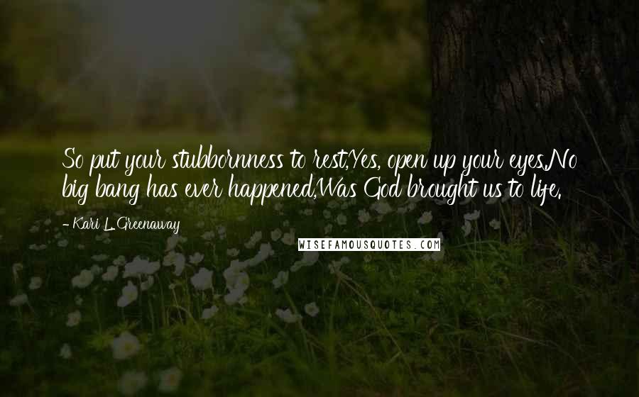 Kari L. Greenaway Quotes: So put your stubbornness to rest,Yes, open up your eyes.No big bang has ever happened,Was God brought us to life.