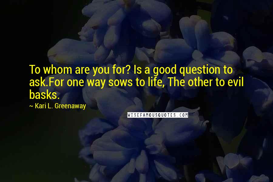 Kari L. Greenaway Quotes: To whom are you for? Is a good question to ask.For one way sows to life, The other to evil basks.