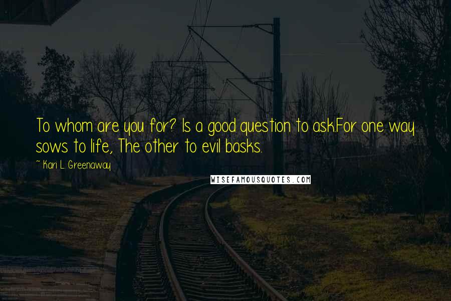 Kari L. Greenaway Quotes: To whom are you for? Is a good question to ask.For one way sows to life, The other to evil basks.