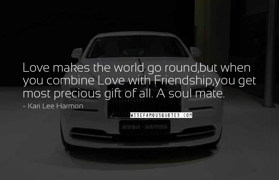 Kari Lee Harmon Quotes: Love makes the world go round,but when you combine Love with Friendship,you get most precious gift of all. A soul mate.