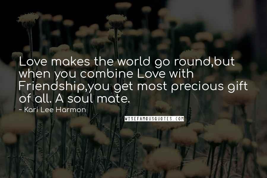 Kari Lee Harmon Quotes: Love makes the world go round,but when you combine Love with Friendship,you get most precious gift of all. A soul mate.