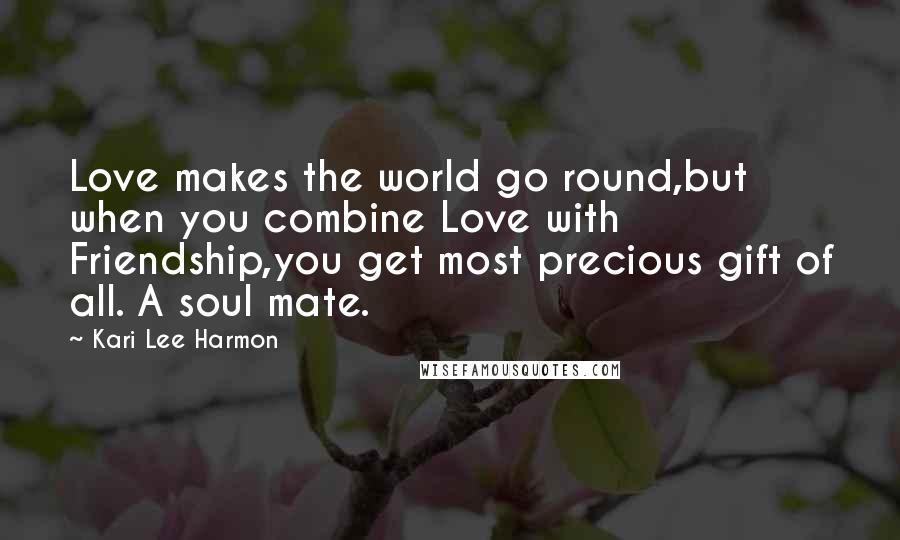 Kari Lee Harmon Quotes: Love makes the world go round,but when you combine Love with Friendship,you get most precious gift of all. A soul mate.