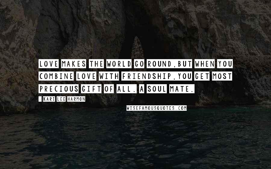 Kari Lee Harmon Quotes: Love makes the world go round,but when you combine Love with Friendship,you get most precious gift of all. A soul mate.