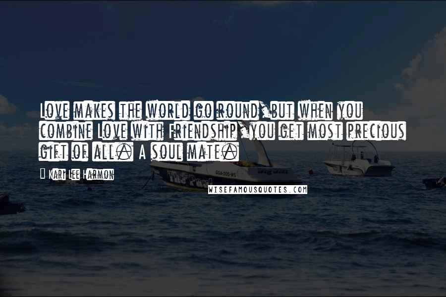 Kari Lee Harmon Quotes: Love makes the world go round,but when you combine Love with Friendship,you get most precious gift of all. A soul mate.