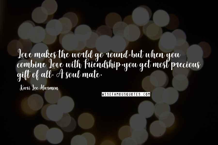 Kari Lee Harmon Quotes: Love makes the world go round,but when you combine Love with Friendship,you get most precious gift of all. A soul mate.