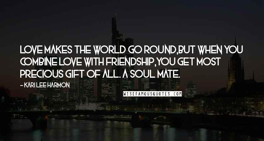 Kari Lee Harmon Quotes: Love makes the world go round,but when you combine Love with Friendship,you get most precious gift of all. A soul mate.