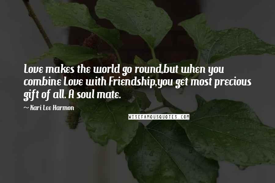 Kari Lee Harmon Quotes: Love makes the world go round,but when you combine Love with Friendship,you get most precious gift of all. A soul mate.