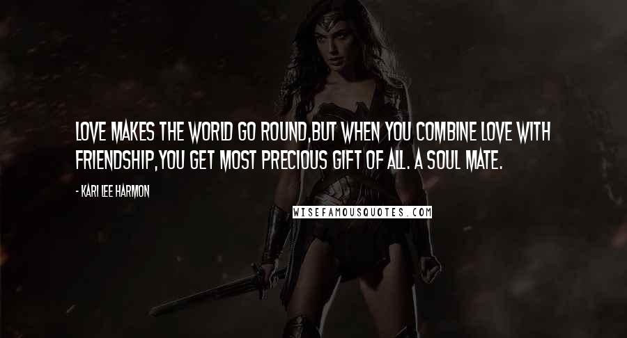 Kari Lee Harmon Quotes: Love makes the world go round,but when you combine Love with Friendship,you get most precious gift of all. A soul mate.