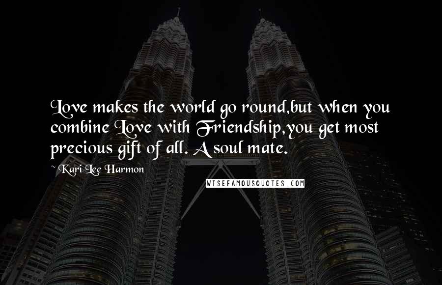 Kari Lee Harmon Quotes: Love makes the world go round,but when you combine Love with Friendship,you get most precious gift of all. A soul mate.