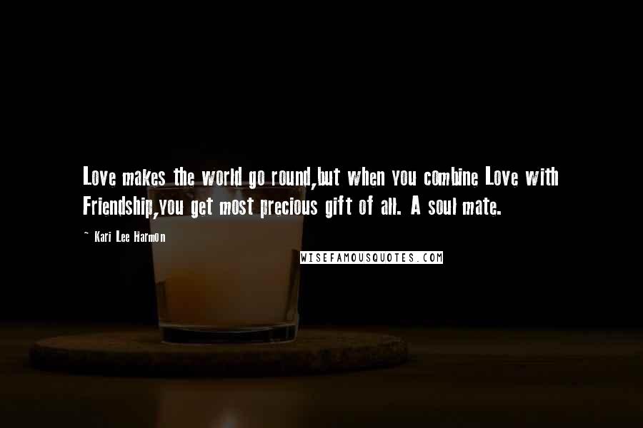 Kari Lee Harmon Quotes: Love makes the world go round,but when you combine Love with Friendship,you get most precious gift of all. A soul mate.