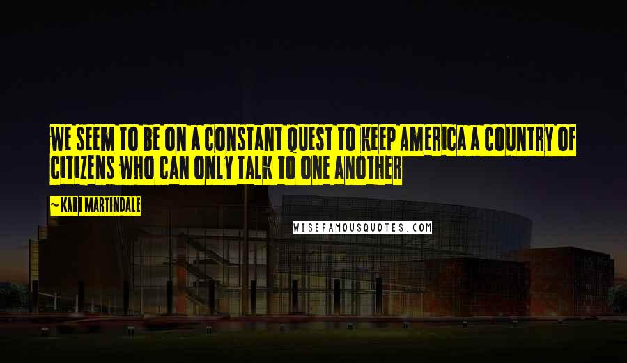 Kari Martindale Quotes: we seem to be on a constant quest to keep America a country of citizens who can only talk to one another