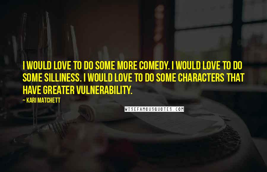 Kari Matchett Quotes: I would love to do some more comedy. I would love to do some silliness. I would love to do some characters that have greater vulnerability.