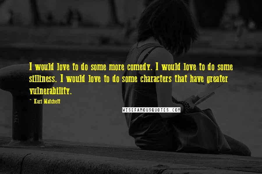 Kari Matchett Quotes: I would love to do some more comedy. I would love to do some silliness. I would love to do some characters that have greater vulnerability.