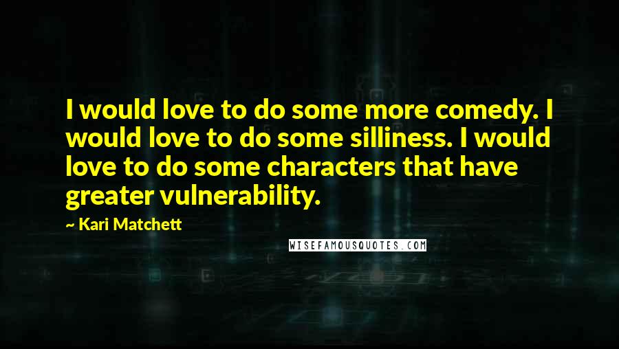 Kari Matchett Quotes: I would love to do some more comedy. I would love to do some silliness. I would love to do some characters that have greater vulnerability.