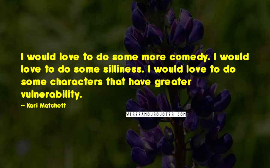 Kari Matchett Quotes: I would love to do some more comedy. I would love to do some silliness. I would love to do some characters that have greater vulnerability.