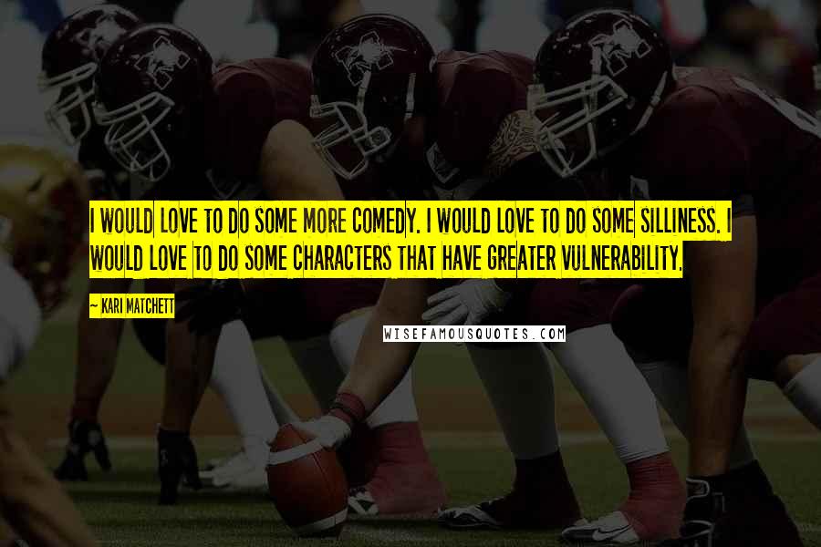 Kari Matchett Quotes: I would love to do some more comedy. I would love to do some silliness. I would love to do some characters that have greater vulnerability.