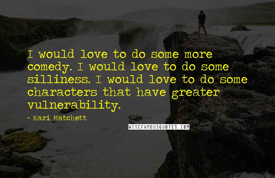 Kari Matchett Quotes: I would love to do some more comedy. I would love to do some silliness. I would love to do some characters that have greater vulnerability.