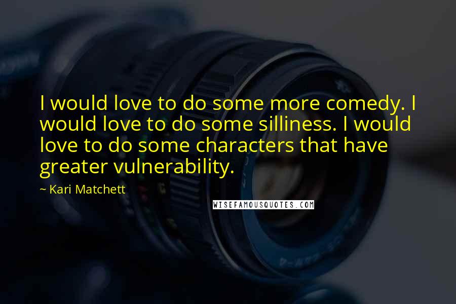 Kari Matchett Quotes: I would love to do some more comedy. I would love to do some silliness. I would love to do some characters that have greater vulnerability.
