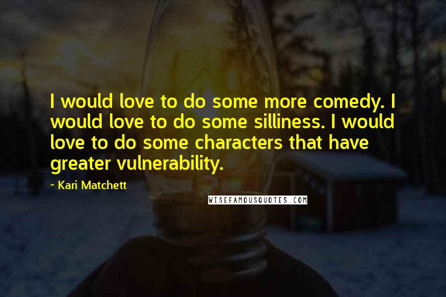 Kari Matchett Quotes: I would love to do some more comedy. I would love to do some silliness. I would love to do some characters that have greater vulnerability.