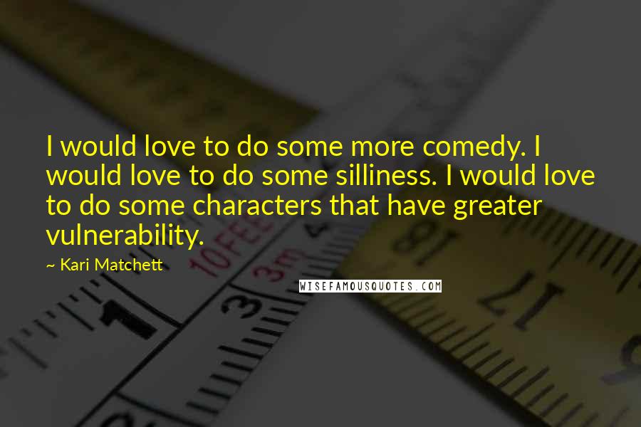 Kari Matchett Quotes: I would love to do some more comedy. I would love to do some silliness. I would love to do some characters that have greater vulnerability.