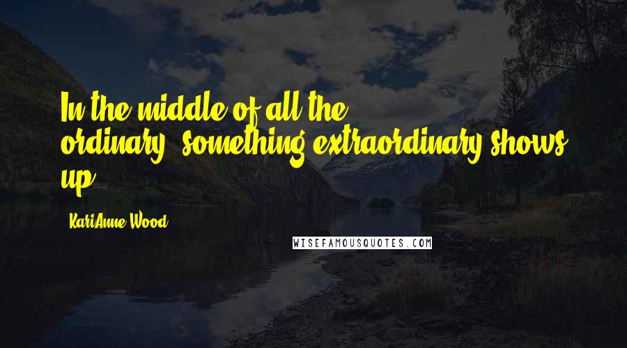 KariAnne Wood Quotes: In the middle of all the ordinary--something extraordinary shows up.